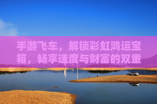 手游飞车，解锁彩虹鸿运宝箱，畅享速度与财富的双重盛宴，手游飞车解锁彩虹鸿运宝箱，畅享速度与财富的双重盛宴