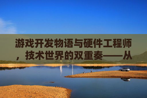 游戏开发物语与硬件工程师，技术世界的双重奏——从虚拟体验的塑造到硬件性能的革新，游戏开发物语与硬件工程师，技术世界的双重奏——从虚拟体验的塑造到硬件性能的革新