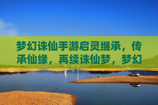 梦幻诛仙手游启灵继承，传承仙缘，再续诛仙梦，梦幻诛仙手游启灵继承，传承仙缘，再续诛仙梦