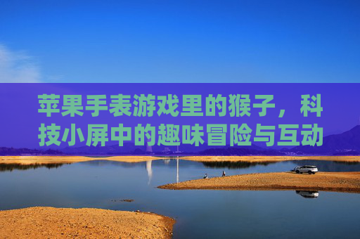 苹果手表游戏里的猴子，科技小屏中的趣味冒险与互动，苹果手表游戏里的猴子，科技小屏中的趣味冒险与互动