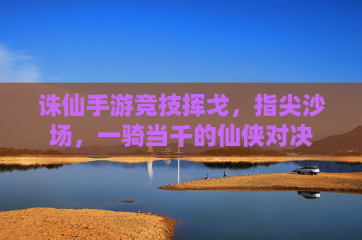 诛仙手游竞技挥戈,指尖沙场,一骑当千的仙侠对决