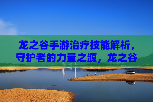 龙之谷手游治疗技能解析，守护者的力量之源，龙之谷手游治疗技能解析，守护者的力量之源