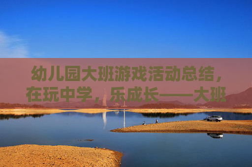 幼儿园大班游戏活动总结,在玩中学,乐成长——大班幼儿游戏活动的实践与反思,幼儿园大班游戏活动总结,在玩中学,乐成长——大班幼儿游戏活动的实践与反思