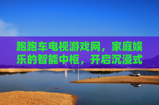 跑跑车电视游戏网,家庭娱乐的智能中枢,开启沉浸式游戏与影视新体验,跑跑车电视游戏网,家庭娱乐的智能中枢,开启沉浸式游戏与影视新体验