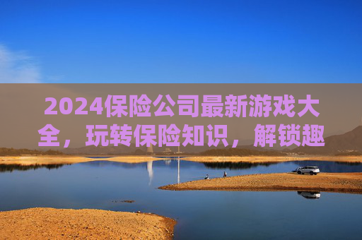 2024保险公司最新游戏大全,玩转保险知识,解锁趣味互动新体验,2024保险公司最新游戏大全,玩转保险知识,解锁趣味互动新体验