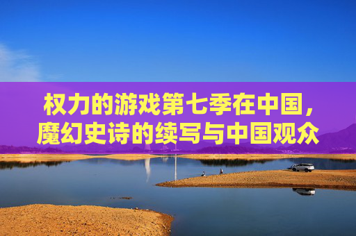 权力的游戏第七季在中国，魔幻史诗的续写与中国观众的集体狂欢
