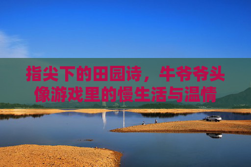 指尖下的田园诗,牛爷爷头像游戏里的慢生活与温情