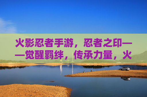 火影忍者手游,忍者之印——觉醒羁绊,传承力量,火影忍者手游,忍者之印——觉醒羁绊,传承力量