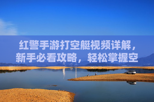 红警手游打空艇视频详解,新手必看攻略,轻松掌握空艇战法,红警手游打空艇视频详解,新手必看攻略,轻松掌握空艇战法