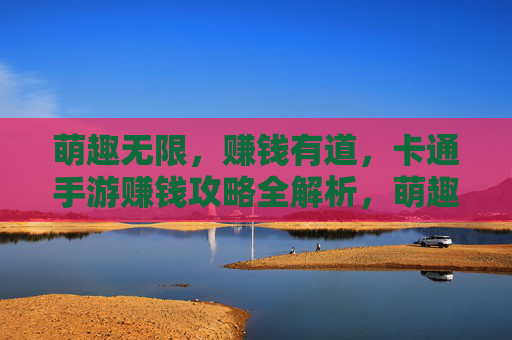 萌趣无限，赚钱有道，卡通手游赚钱攻略全解析，萌趣无限，赚钱有道，卡通手游赚钱攻略全解析