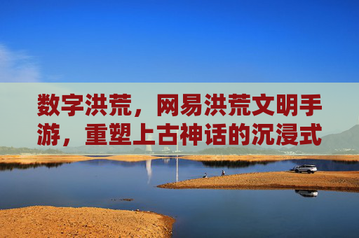 数字洪荒,网易洪荒文明手游,重塑上古神话的沉浸式体验,数字洪荒,网易洪荒文明手游重塑上古神话沉浸式体验