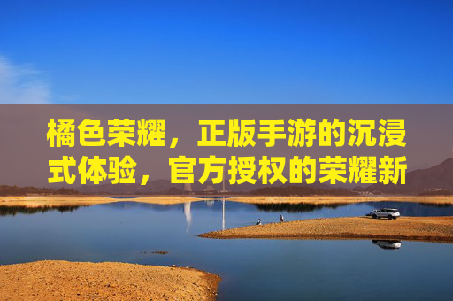 橘色荣耀，正版手游的沉浸式体验，官方授权的荣耀新篇章，橘色荣耀，正版手游沉浸式体验，官方授权的荣耀新篇章