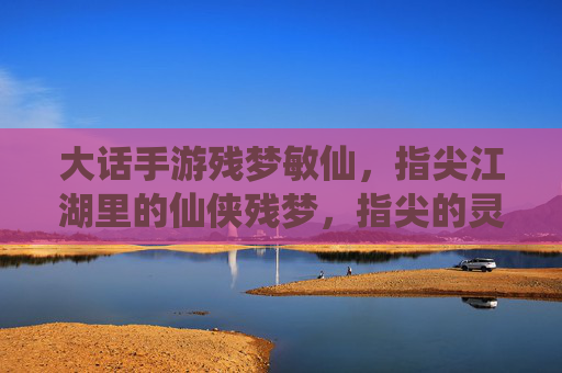 大话手游残梦敏仙,指尖江湖里的仙侠残梦,指尖的灵动与仙侠的飘逸,大话残梦敏仙,指尖江湖里的仙侠灵动与飘逸