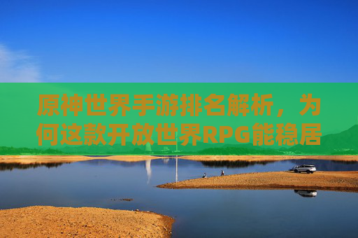 原神世界手游排名解析，为何这款开放世界RPG能稳居手游市场前列？