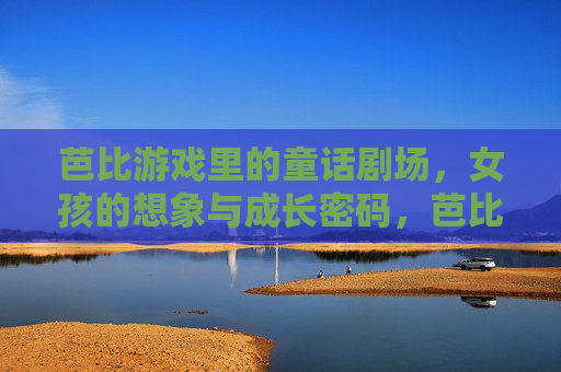 芭比游戏里的童话剧场,女孩的想象与成长密码,芭比童话剧场,女孩想象与成长的秘密密码