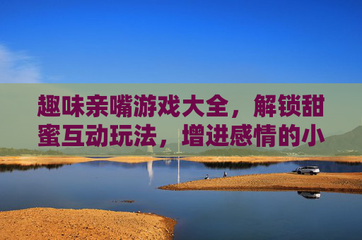 趣味亲嘴游戏大全，解锁甜蜜互动玩法，增进感情的小游戏集合，趣味亲嘴游戏大全，解锁甜蜜互动玩法，增进感情的小游戏集合