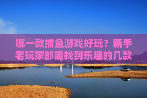 哪一款捕鱼游戏好玩?新手老玩家都能找到乐趣的几款推荐!