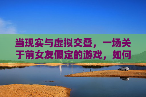 当现实与虚拟交叠,一场关于前女友假定的游戏,如何拷问我们内心的伤痕与救赎,现实与虚拟交叠,前女友假定的游戏,如何拷问内心的伤痕与救赎