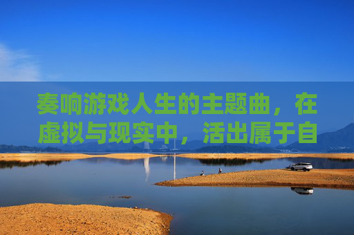 奏响游戏人生的主题曲，在虚拟与现实中，活出属于自己的精彩，奏响游戏人生的主题曲，在虚拟与现实中活出属于自己的精彩
