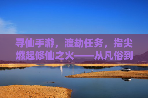 寻仙手游，渡劫任务，指尖燃起修仙之火——从凡俗到仙途的惊险跨越，寻仙手游，渡劫任务，指尖燃起修仙之火——从凡俗到仙途的惊险跨越