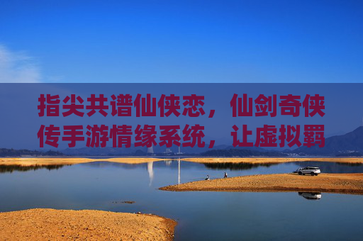 指尖共谱仙侠恋，仙剑奇侠传手游情缘系统，让虚拟羁绊温暖你的江湖，指尖共谱仙侠恋，仙剑奇侠传手游情缘系统，让虚拟羁绊温暖你的江湖