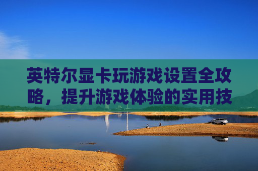 英特尔显卡玩游戏设置全攻略，提升游戏体验的实用技巧