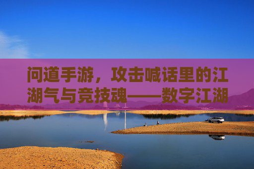问道手游，攻击喊话里的江湖气与竞技魂——数字江湖的攻防对话与情感共鸣，问道手游，攻击喊话里的江湖气与竞技魂——数字江湖的攻防对话与情感共鸣