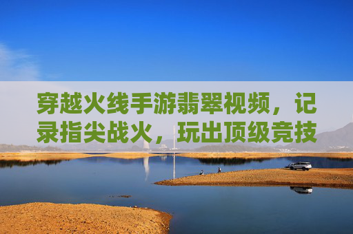 穿越火线手游翡翠视频,记录指尖战火,玩出顶级竞技风采,穿越火线手游翡翠视频,记录指尖战火,玩出顶级竞技风采