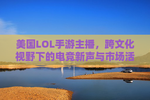 美国LOL手游主播,跨文化视野下的电竞新声与市场活力,美国LOL手游主播,跨文化视野下的电竞新声与市场活力