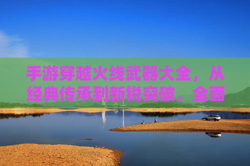 手游穿越火线武器大全,从经典传承到新锐突破,全面解析全服最强装备,手游穿越火线武器大全,从经典传承到新锐突破,全面解析全服最强装备