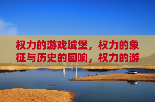 权力的游戏城堡，权力的象征与历史的回响，权力的游戏城堡，权力的象征与历史的回响