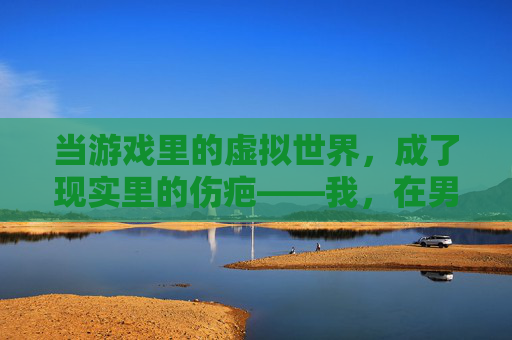 当游戏里的虚拟世界,成了现实里的伤疤——我,在男朋友为了游戏骂我后,终于看清了这段关系,当游戏里的虚拟世界,成了现实里的伤疤,在男朋友为游戏骂我后,终于看清了这段关系