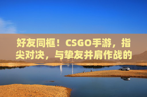 好友同框!CSGO手游,指尖对决,与挚友并肩作战的极限体验,CSGO手游,好友同框,指尖对决,与挚友并肩的极限体验