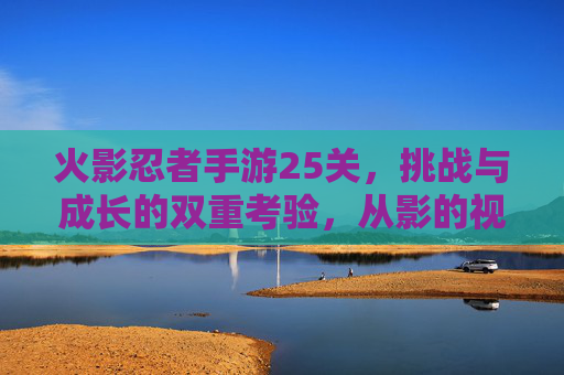 火影忍者手游25关,挑战与成长的双重考验,从影的视角看关卡深度,火影忍者手游25关,挑战与成长的双重考验,从影的视角看关卡深度