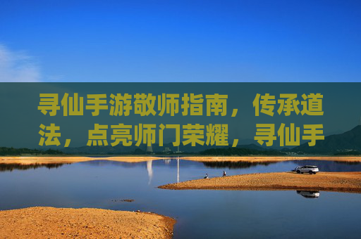 寻仙手游敬师指南，传承道法，点亮师门荣耀，寻仙手游敬师指南，传承道法，点亮师门荣耀