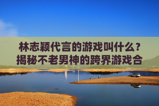 林志颖代言的游戏叫什么？揭秘不老男神的跨界游戏合作与推荐，林志颖代言的游戏是哪款？揭秘不老男神跨界游戏合作与推荐