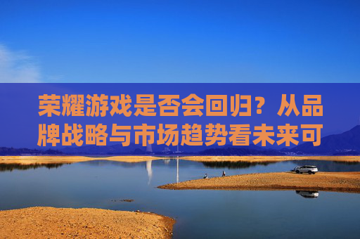 荣耀游戏是否会回归?从品牌战略与市场趋势看未来可能性,荣耀游戏是否会回归?从品牌战略与市场趋势看未来可能性