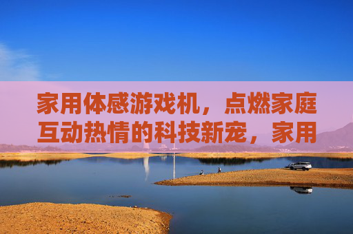 家用体感游戏机，点燃家庭互动热情的科技新宠，家用体感游戏机，点燃家庭互动热情的科技新宠