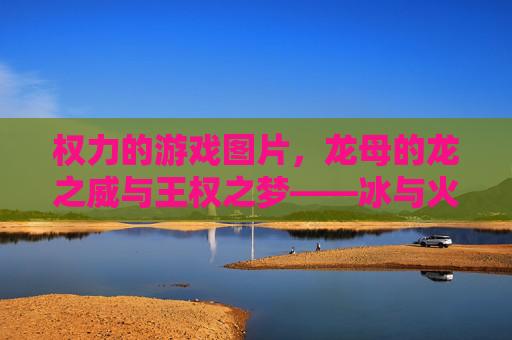 权力的游戏图片,龙母的龙之威与王权之梦——冰与火之歌中的坦格利安女继承人,龙母的龙之威与王权之梦,冰与火之歌中的坦格利安女继承人