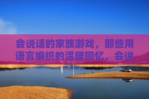 会说话的家族游戏,那些用语言编织的温暖回忆,会说话的家族游戏,那些用语言编织的温暖回忆