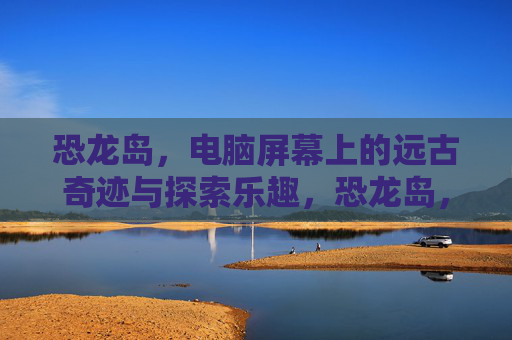 恐龙岛,电脑屏幕上的远古奇迹与探索乐趣,恐龙岛,电脑屏幕上的远古奇迹与探索乐趣