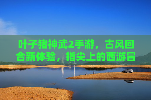 叶子猪神武2手游，古风回合新体验，指尖上的西游冒险之旅，叶子猪神武2手游，古风回合新体验，指尖上的西游冒险之旅