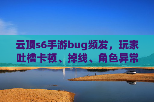 云顶s6手游bug频发,玩家吐槽卡顿、掉线、角色异常,官方回应引争议,云顶S6手游bug频发,卡顿掉线、角色异常频现,官方回应引争议