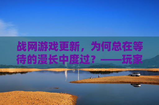 战网游戏更新,为何总在等待的漫长中度过?——玩家体验的卡点与期盼,战网游戏更新,为何总在等待的漫长中度过?——玩家体验的卡点与期盼