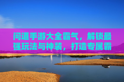 问道手游大全霸气，解锁最强玩法与神装，打造专属霸气回归之路，问道手游大全霸气，解锁最强玩法与神装，打造专属霸气回归之路