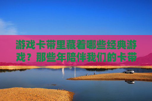 游戏卡带里藏着哪些经典游戏?那些年陪伴我们的卡带记忆,游戏卡带里的经典,那些年陪我们成长的记忆