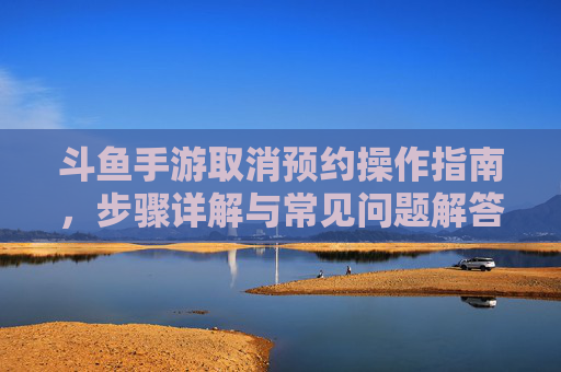 斗鱼手游取消预约操作指南，步骤详解与常见问题解答，斗鱼手游取消预约操作指南，步骤详解与常见问题解答
