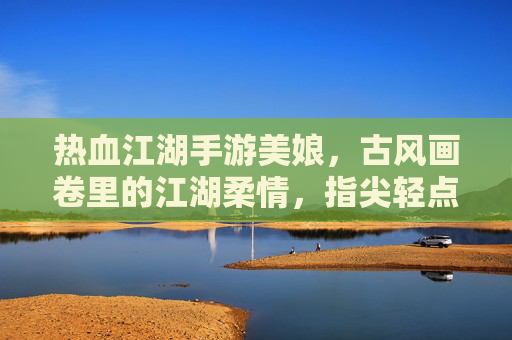 热血江湖手游美娘，古风画卷里的江湖柔情，指尖轻点间的浪漫江湖，热血江湖手游美娘，古风画卷里的江湖柔情，指尖轻点间的浪漫江湖