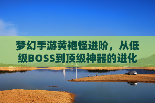 梦幻手游黄袍怪进阶,从低级BOSS到顶级神器的进化之路,梦幻手游黄袍怪进阶,从低级BOSS到顶级神器的进化之路