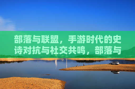 部落与联盟,手游时代的史诗对抗与社交共鸣,部落与联盟,手游时代的史诗对抗与社交共鸣